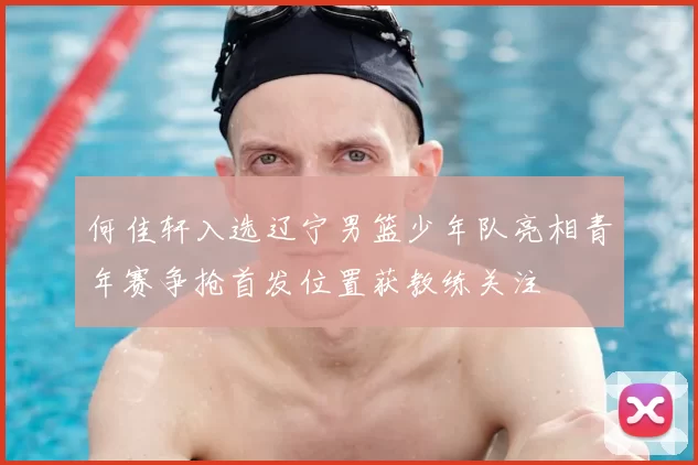 何佳轩入选辽宁男篮少年队亮相青年赛争抢首发位置获教练关注