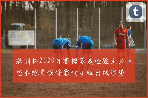 欧洲杯2020开赛揭幕战检验主力状态和球员伤停影响小组出线形势