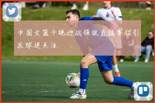 中国女篮今晚迎战强敌直播赛程引发球迷关注