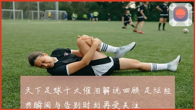 天下足球十大催泪解说回顾 足坛经典瞬间与告别时刻再受关注
